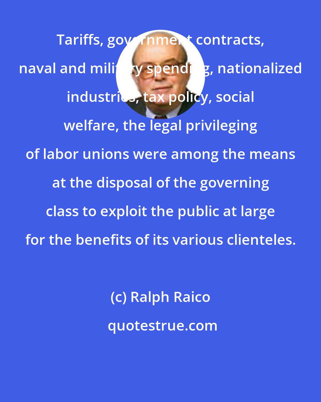Ralph Raico: Tariffs, government contracts, naval and military spending, nationalized industries, tax policy, social welfare, the legal privileging of labor unions were among the means at the disposal of the governing class to exploit the public at large for the benefits of its various clienteles.