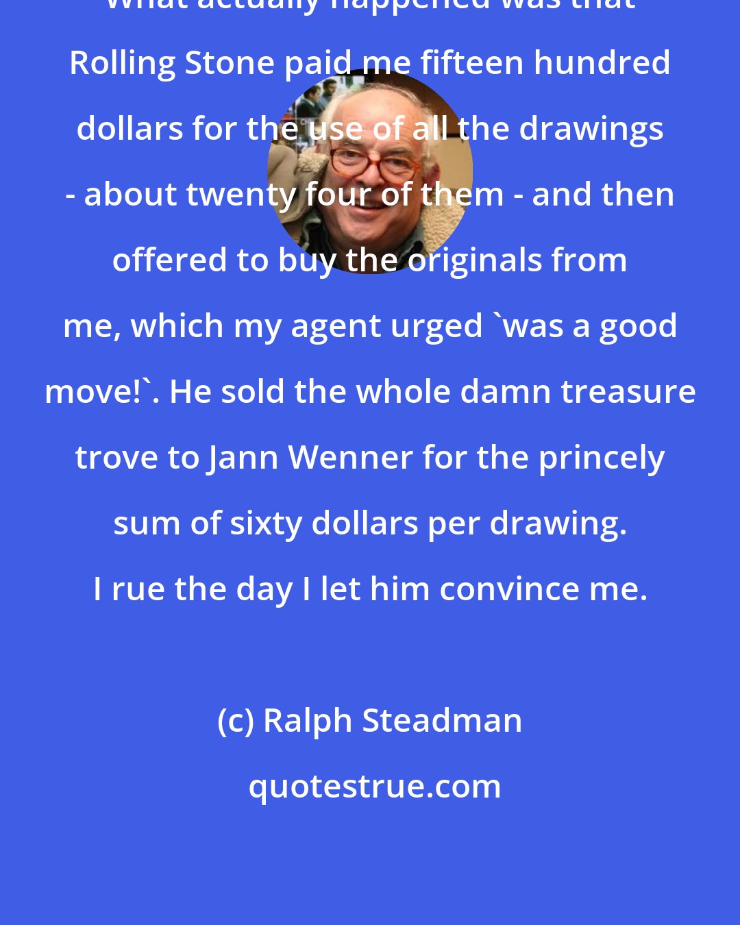Ralph Steadman: What actually happened was that Rolling Stone paid me fifteen hundred dollars for the use of all the drawings - about twenty four of them - and then offered to buy the originals from me, which my agent urged 'was a good move!'. He sold the whole damn treasure trove to Jann Wenner for the princely sum of sixty dollars per drawing. I rue the day I let him convince me.