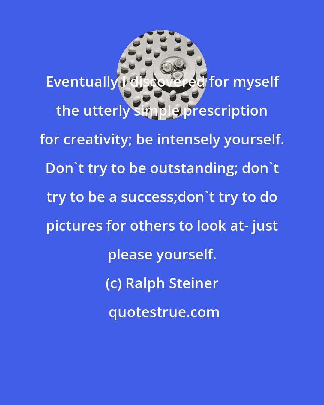 Ralph Steiner: Eventually I discovered for myself the utterly simple prescription for creativity; be intensely yourself. Don't try to be outstanding; don't try to be a success;don't try to do pictures for others to look at- just please yourself.