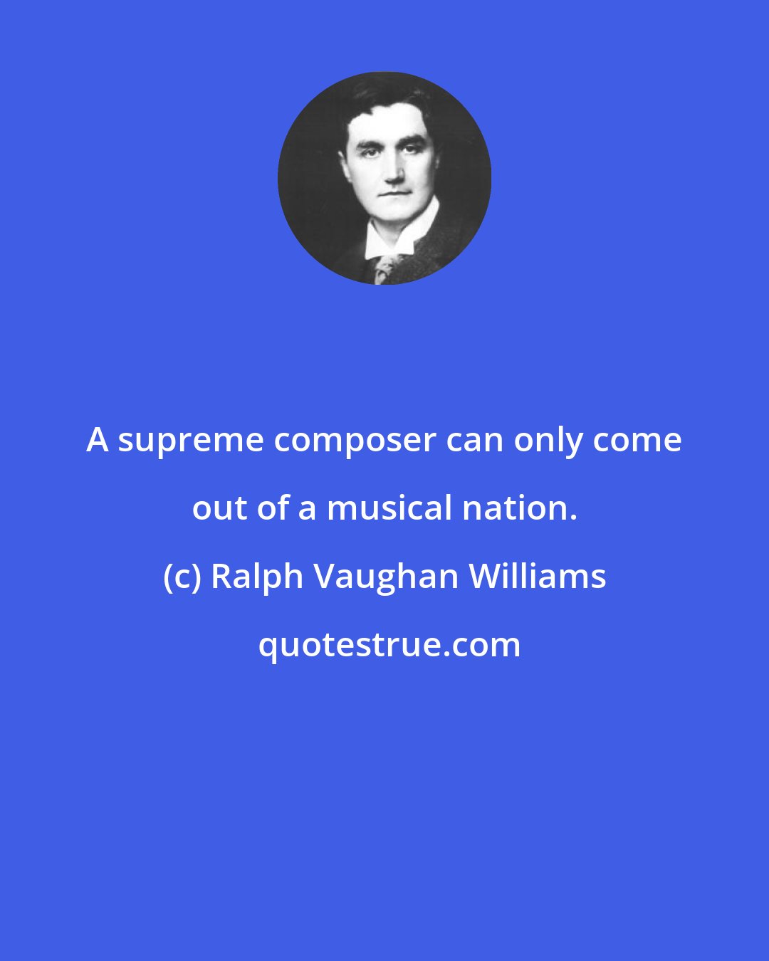 Ralph Vaughan Williams: A supreme composer can only come out of a musical nation.