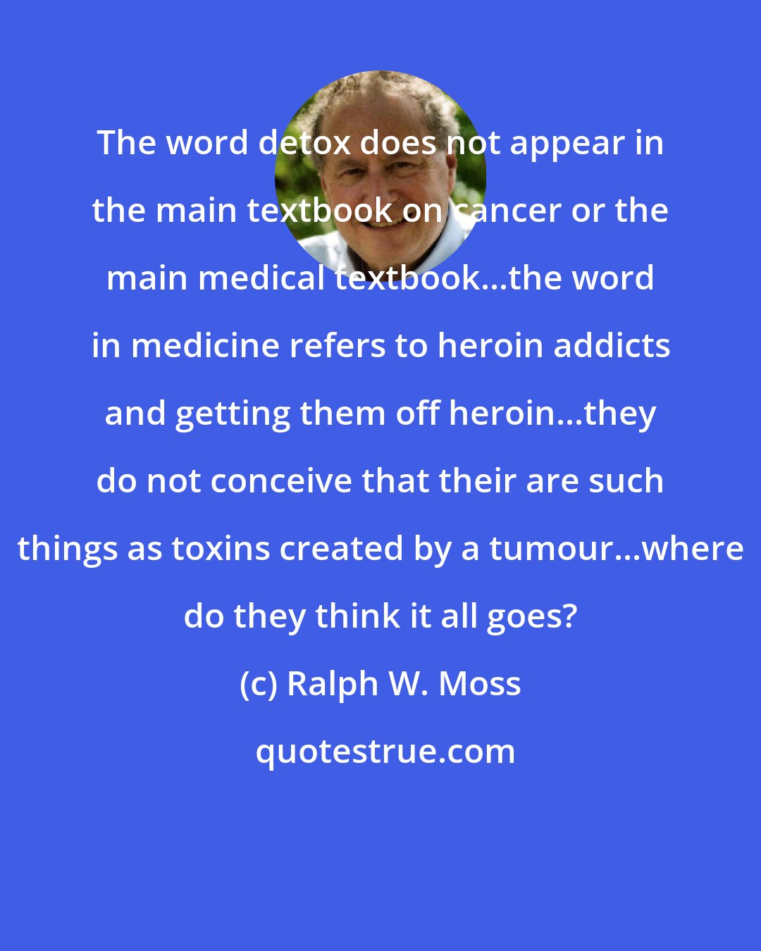 Ralph W. Moss: The word detox does not appear in the main textbook on cancer or the main medical textbook...the word in medicine refers to heroin addicts and getting them off heroin...they do not conceive that their are such things as toxins created by a tumour...where do they think it all goes?