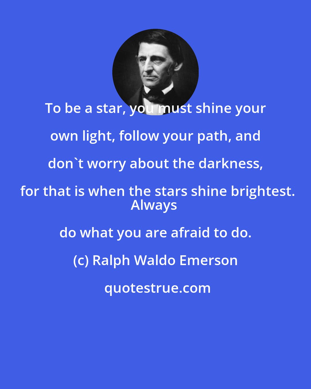 Ralph Waldo Emerson: To be a star, you must shine your own light, follow your path, and don't worry about the darkness, for that is when the stars shine brightest.
Always do what you are afraid to do.