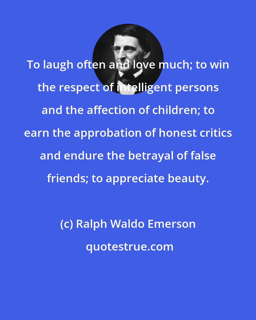 Ralph Waldo Emerson: To laugh often and love much; to win the respect of intelligent persons and the affection of children; to earn the approbation of honest critics and endure the betrayal of false friends; to appreciate beauty.