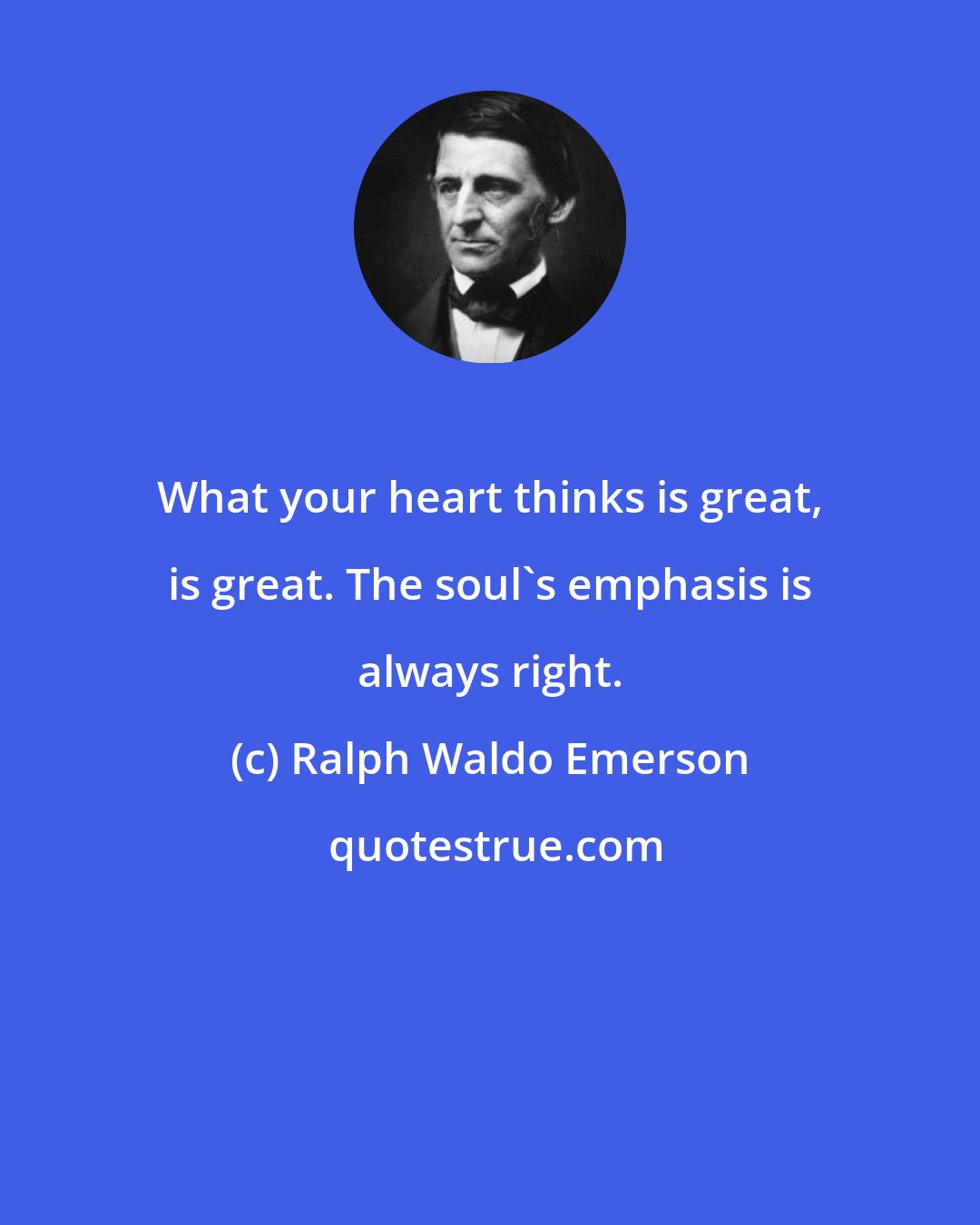 Ralph Waldo Emerson: What your heart thinks is great, is great. The soul's emphasis is always right.