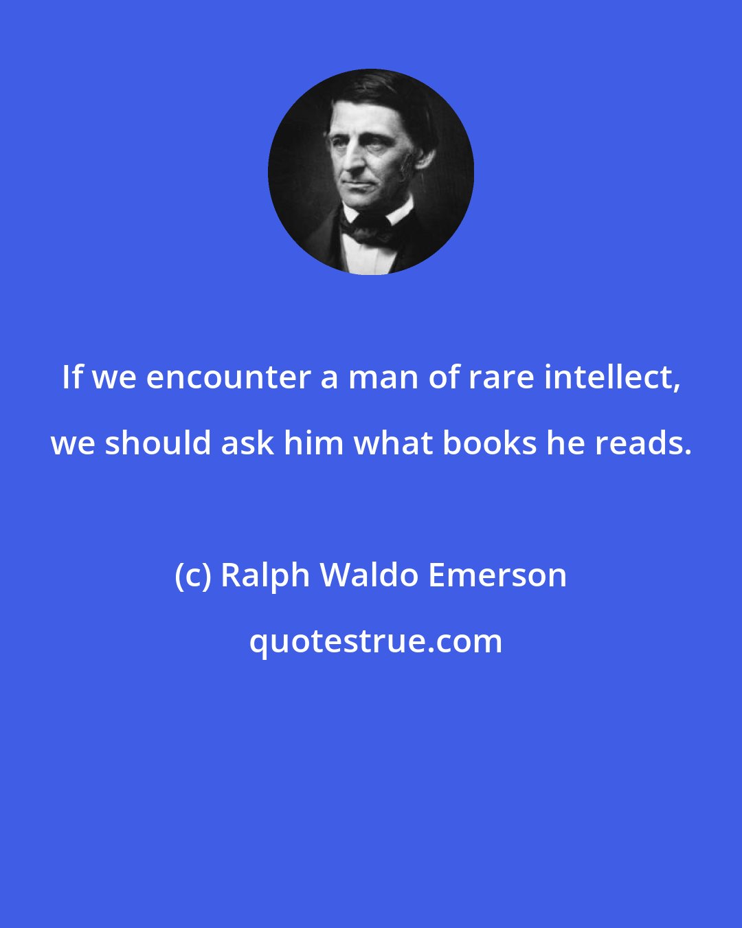 Ralph Waldo Emerson: If we encounter a man of rare intellect, we should ask him what books he reads.