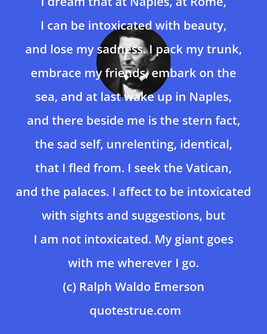 Ralph Waldo Emerson: Traveling is a fool's paradise. Our first journeys discover to us the indifference of places. At home I dream that at Naples, at Rome, I can be intoxicated with beauty, and lose my sadness. I pack my trunk, embrace my friends, embark on the sea, and at last wake up in Naples, and there beside me is the stern fact, the sad self, unrelenting, identical, that I fled from. I seek the Vatican, and the palaces. I affect to be intoxicated with sights and suggestions, but I am not intoxicated. My giant goes with me wherever I go.
