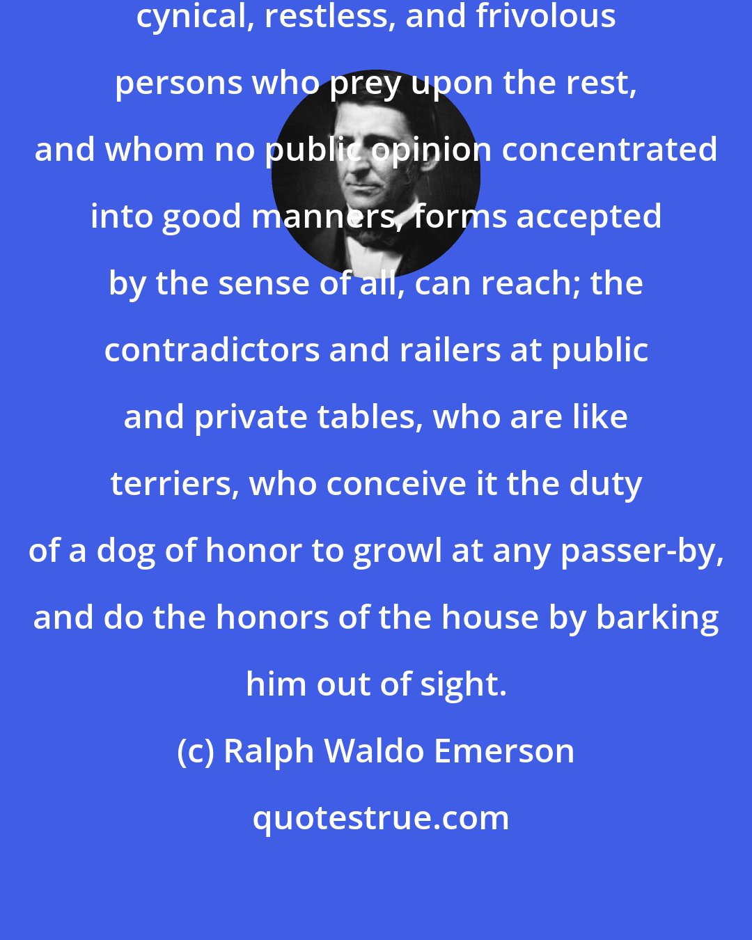 Ralph Waldo Emerson: Society is infected with rude, cynical, restless, and frivolous persons who prey upon the rest, and whom no public opinion concentrated into good manners, forms accepted by the sense of all, can reach; the contradictors and railers at public and private tables, who are like terriers, who conceive it the duty of a dog of honor to growl at any passer-by, and do the honors of the house by barking him out of sight.