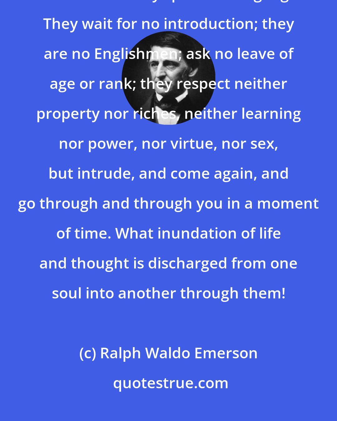Ralph Waldo Emerson: Eyes are bold as lions,--roving, running, leaping, here and there, far and near. They speak all languages. They wait for no introduction; they are no Englishmen; ask no leave of age or rank; they respect neither property nor riches, neither learning nor power, nor virtue, nor sex, but intrude, and come again, and go through and through you in a moment of time. What inundation of life and thought is discharged from one soul into another through them!