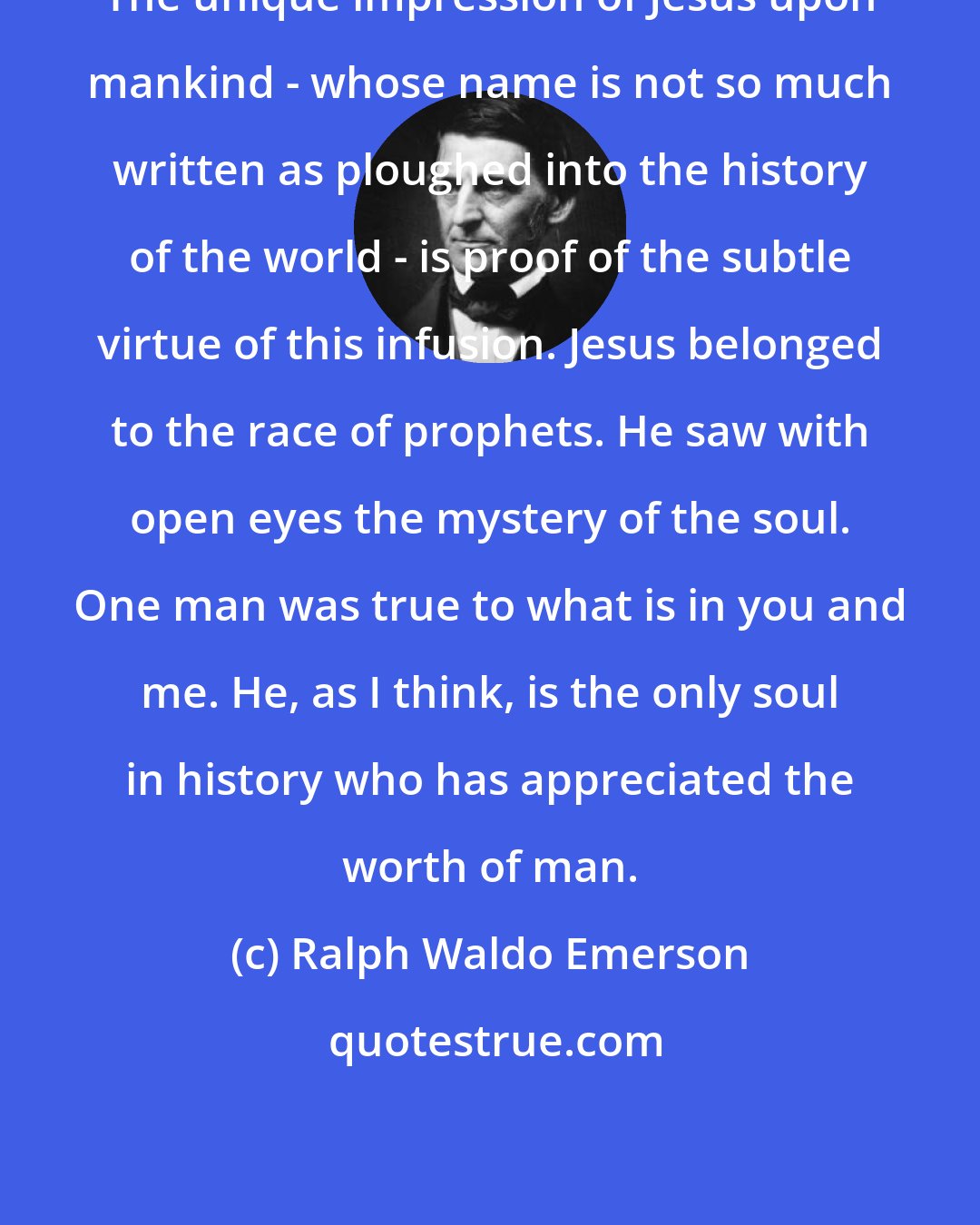Ralph Waldo Emerson: The unique impression of Jesus upon mankind - whose name is not so much written as ploughed into the history of the world - is proof of the subtle virtue of this infusion. Jesus belonged to the race of prophets. He saw with open eyes the mystery of the soul. One man was true to what is in you and me. He, as I think, is the only soul in history who has appreciated the worth of man.