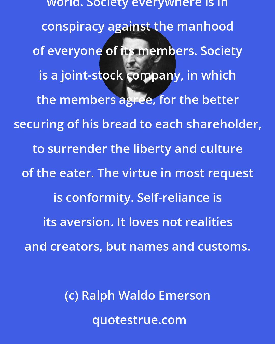 Ralph Waldo Emerson: These are the voices which we hear in solitude, but they grow faint and inaudible as we enter into the world. Society everywhere is in conspiracy against the manhood of everyone of its members. Society is a joint-stock company, in which the members agree, for the better securing of his bread to each shareholder, to surrender the liberty and culture of the eater. The virtue in most request is conformity. Self-reliance is its aversion. It loves not realities and creators, but names and customs.