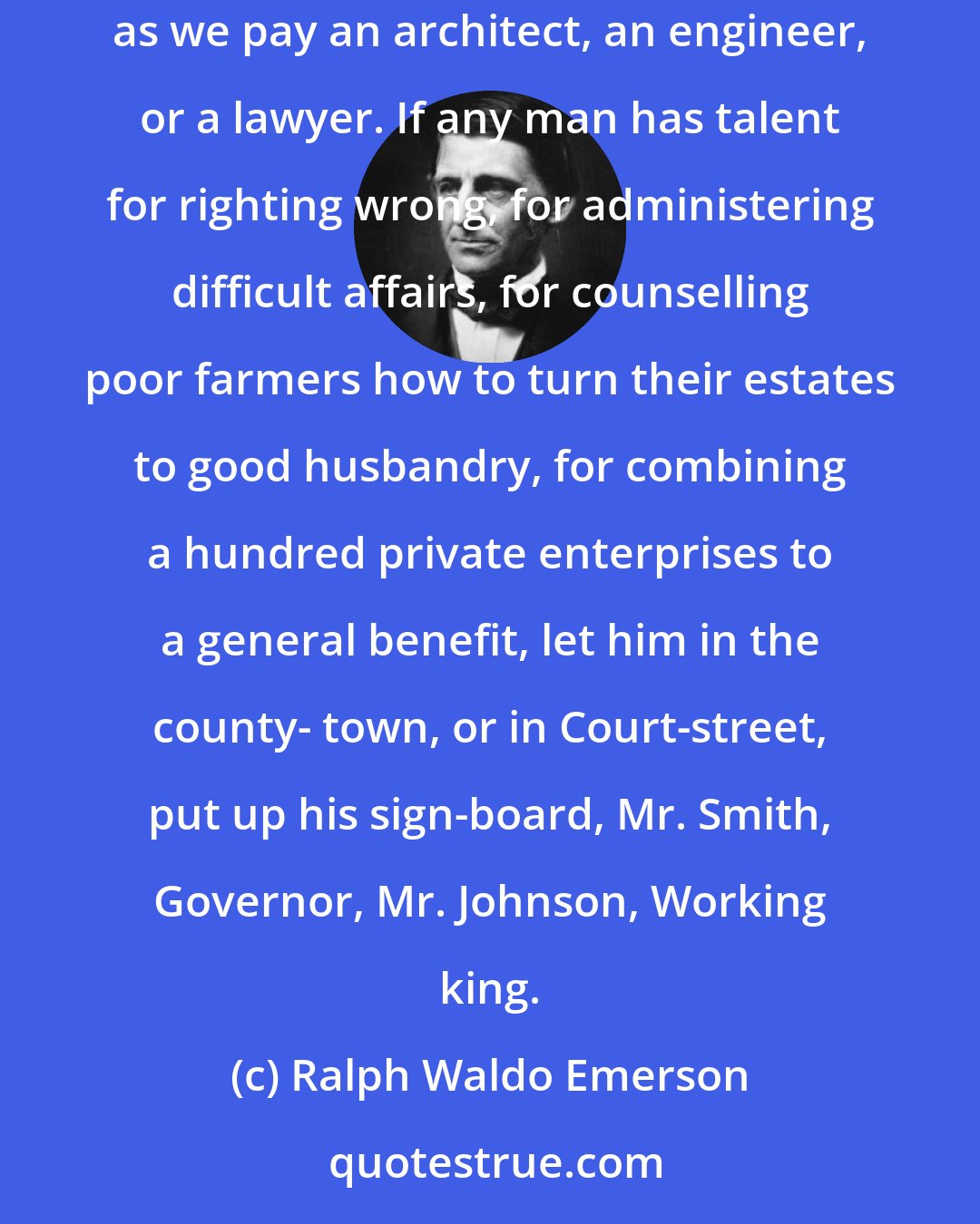 Ralph Waldo Emerson: We have feudal governments in a commercial age. It would be but an easy extension of our commercial system, to pay a private emperor a fee for services, as we pay an architect, an engineer, or a lawyer. If any man has talent for righting wrong, for administering difficult affairs, for counselling poor farmers how to turn their estates to good husbandry, for combining a hundred private enterprises to a general benefit, let him in the county- town, or in Court-street, put up his sign-board, Mr. Smith, Governor, Mr. Johnson, Working king.