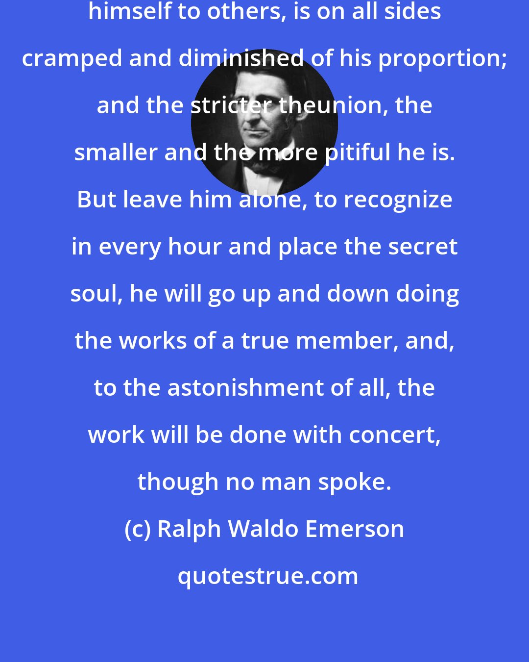 Ralph Waldo Emerson: Each man, if he attempts to join himself to others, is on all sides cramped and diminished of his proportion; and the stricter theunion, the smaller and the more pitiful he is. But leave him alone, to recognize in every hour and place the secret soul, he will go up and down doing the works of a true member, and, to the astonishment of all, the work will be done with concert, though no man spoke.
