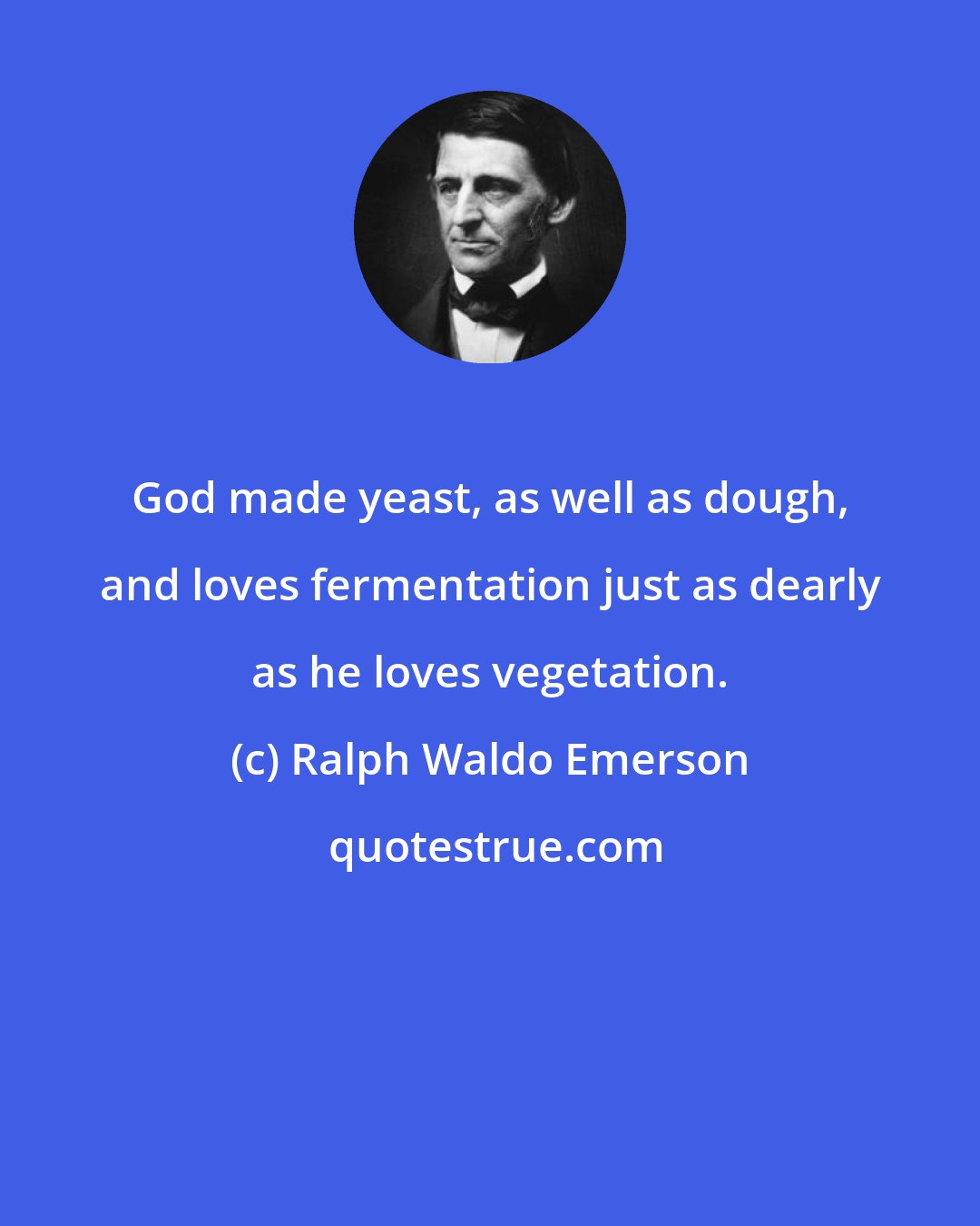 Ralph Waldo Emerson: God made yeast, as well as dough, and loves fermentation just as dearly as he loves vegetation.