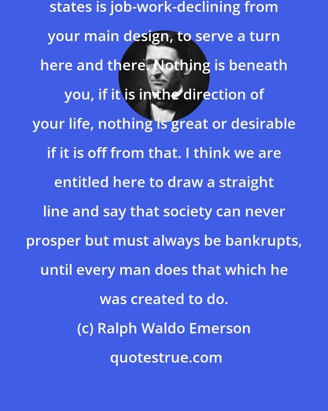 Ralph Waldo Emerson: The crime which bankrupts men and states is job-work-declining from your main design, to serve a turn here and there. Nothing is beneath you, if it is in the direction of your life, nothing is great or desirable if it is off from that. I think we are entitled here to draw a straight line and say that society can never prosper but must always be bankrupts, until every man does that which he was created to do.
