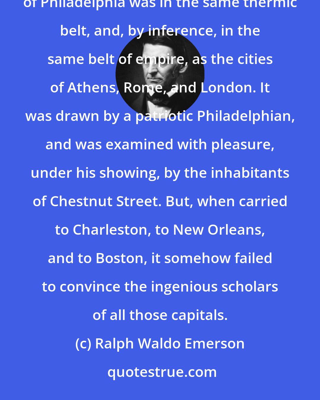 Ralph Waldo Emerson: The Jews believed Jerusalem to be the centre. I have seen a kratometric chart designed to show that the city of Philadelphia was in the same thermic belt, and, by inference, in the same belt of empire, as the cities of Athens, Rome, and London. It was drawn by a patriotic Philadelphian, and was examined with pleasure, under his showing, by the inhabitants of Chestnut Street. But, when carried to Charleston, to New Orleans, and to Boston, it somehow failed to convince the ingenious scholars of all those capitals.