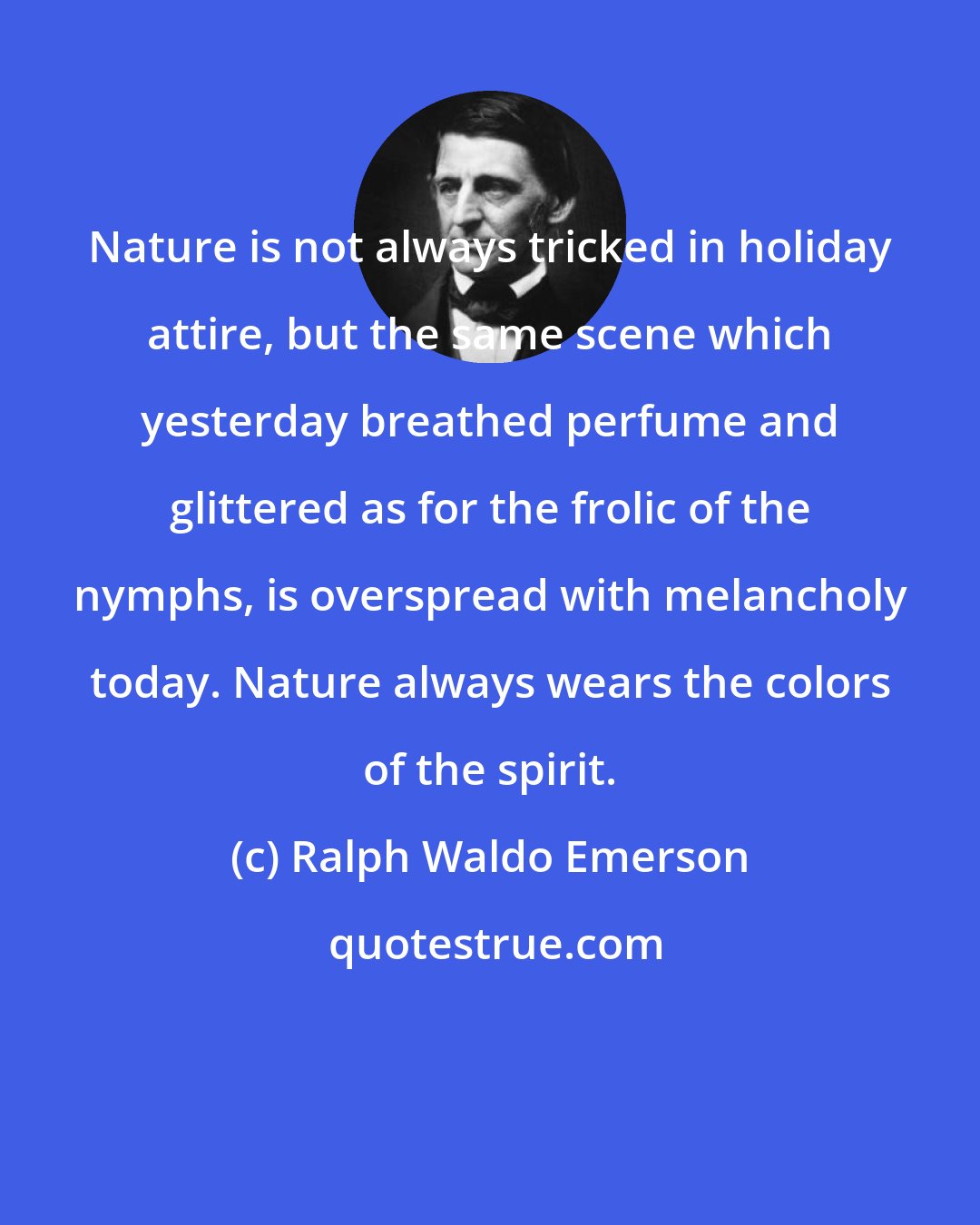 Ralph Waldo Emerson: Nature is not always tricked in holiday attire, but the same scene which yesterday breathed perfume and glittered as for the frolic of the nymphs, is overspread with melancholy today. Nature always wears the colors of the spirit.