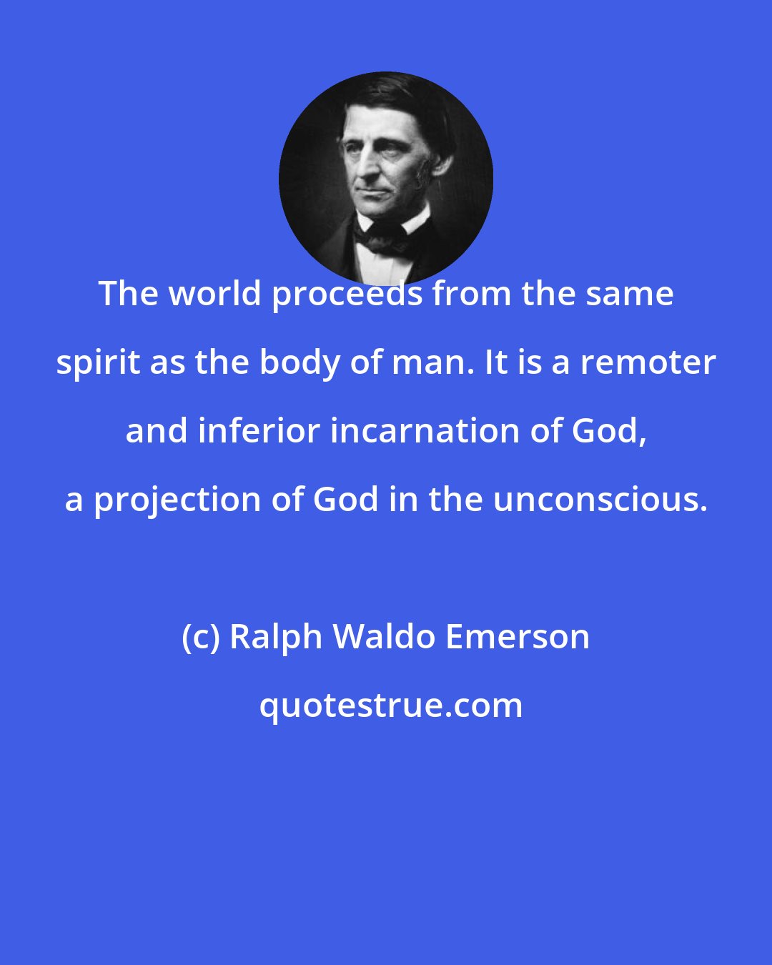 Ralph Waldo Emerson: The world proceeds from the same spirit as the body of man. It is a remoter and inferior incarnation of God, a projection of God in the unconscious.