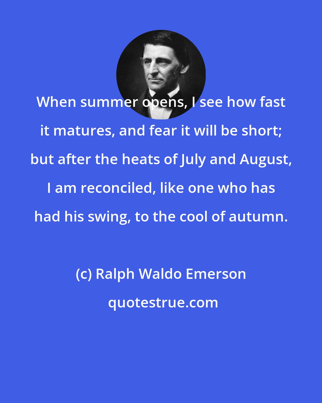 Ralph Waldo Emerson: When summer opens, I see how fast it matures, and fear it will be short; but after the heats of July and August, I am reconciled, like one who has had his swing, to the cool of autumn.