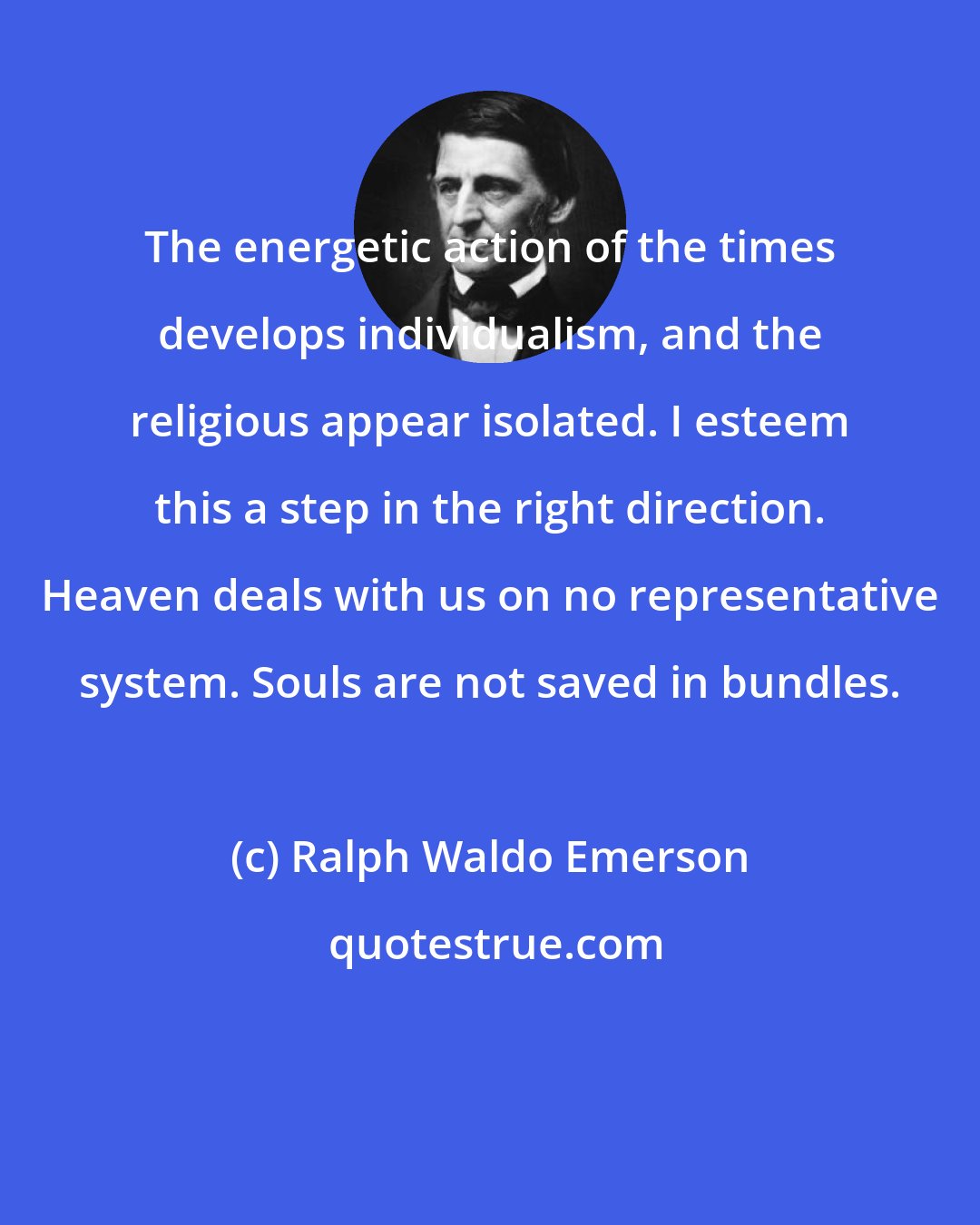 Ralph Waldo Emerson: The energetic action of the times develops individualism, and the religious appear isolated. I esteem this a step in the right direction. Heaven deals with us on no representative system. Souls are not saved in bundles.