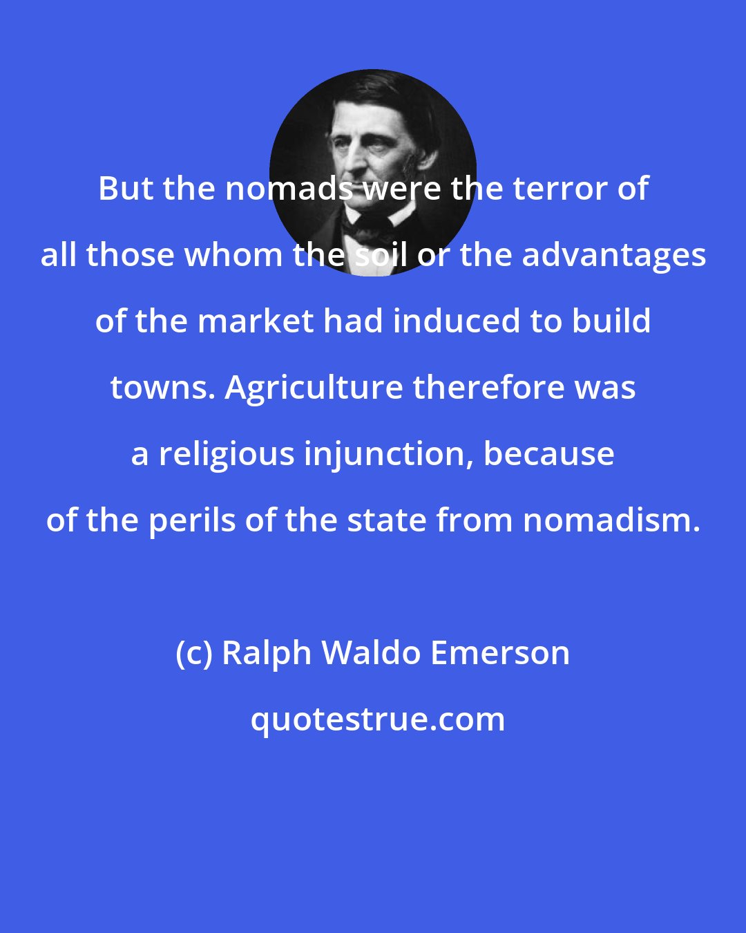 Ralph Waldo Emerson: But the nomads were the terror of all those whom the soil or the advantages of the market had induced to build towns. Agriculture therefore was a religious injunction, because of the perils of the state from nomadism.