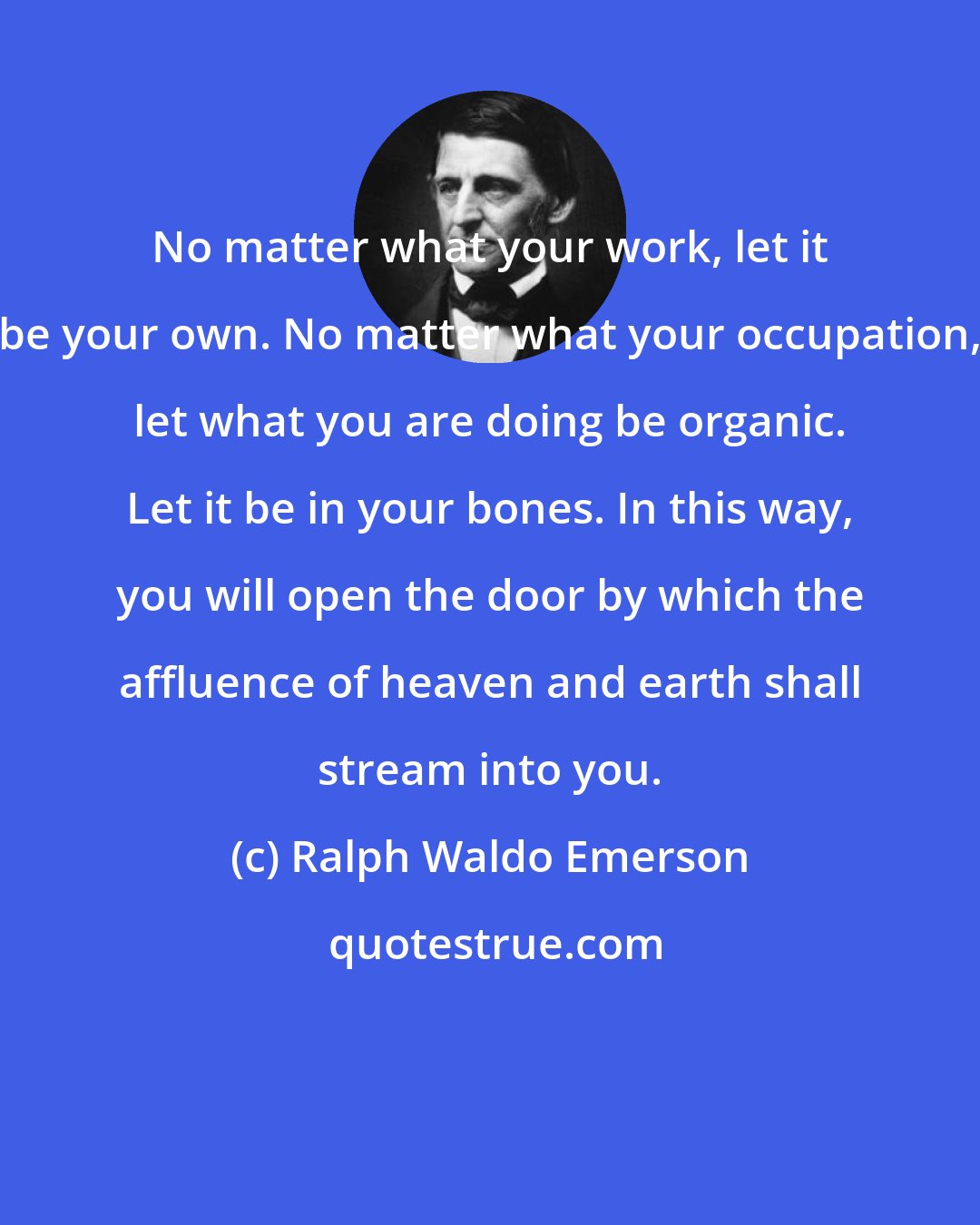 Ralph Waldo Emerson: No matter what your work, let it be your own. No matter what your occupation, let what you are doing be organic. Let it be in your bones. In this way, you will open the door by which the affluence of heaven and earth shall stream into you.