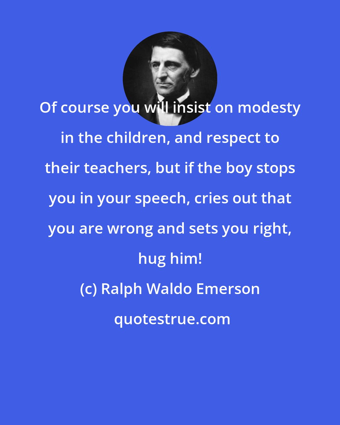 Ralph Waldo Emerson: Of course you will insist on modesty in the children, and respect to their teachers, but if the boy stops you in your speech, cries out that you are wrong and sets you right, hug him!