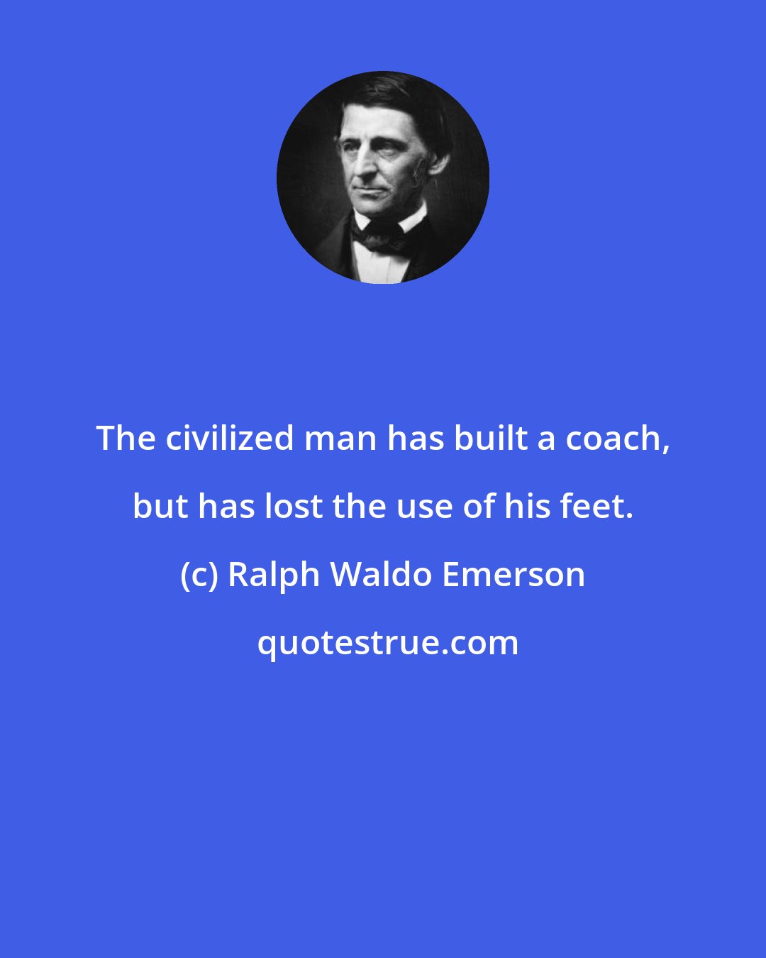 Ralph Waldo Emerson: The civilized man has built a coach, but has lost the use of his feet.