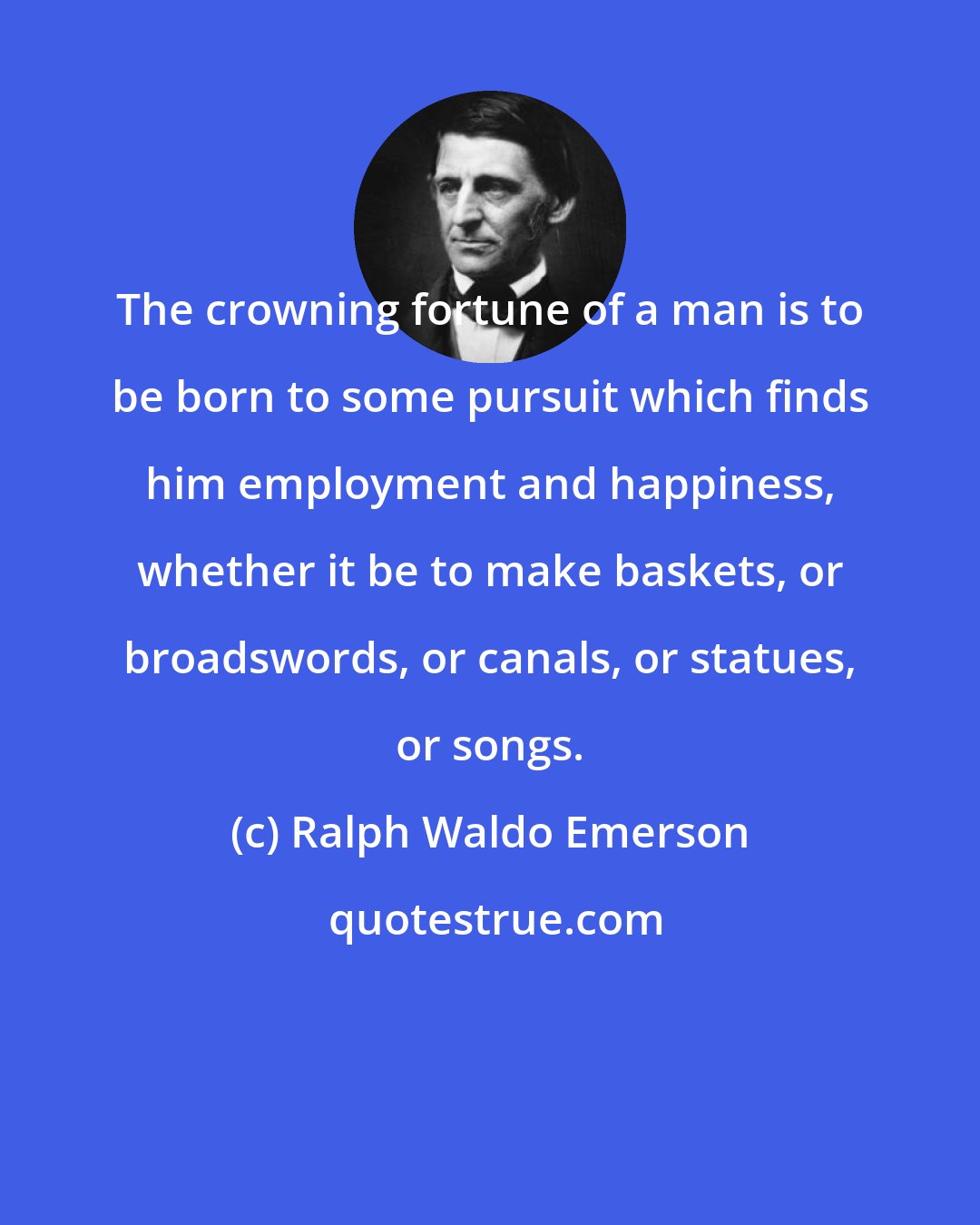 Ralph Waldo Emerson: The crowning fortune of a man is to be born to some pursuit which finds him employment and happiness, whether it be to make baskets, or broadswords, or canals, or statues, or songs.