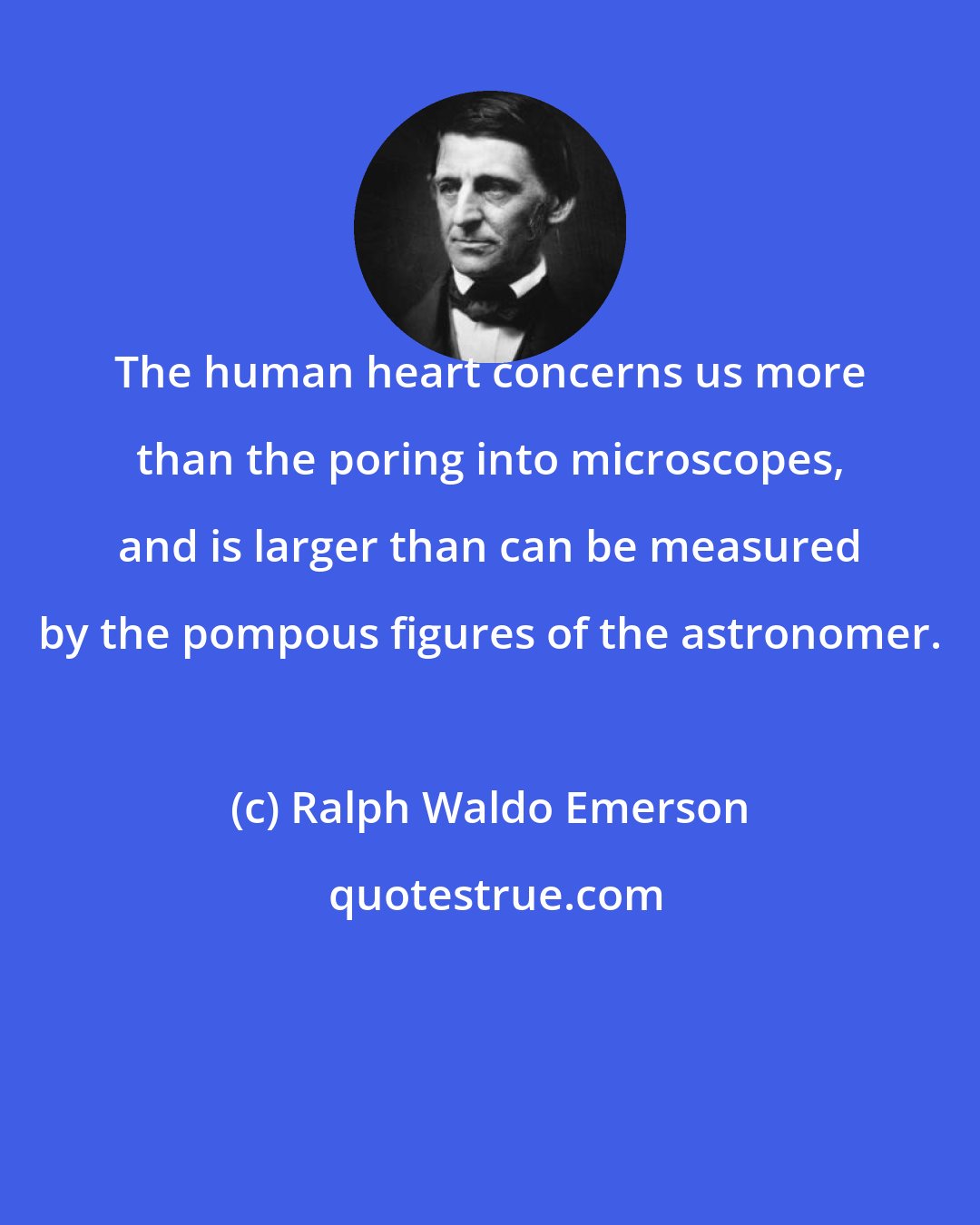 Ralph Waldo Emerson: The human heart concerns us more than the poring into microscopes, and is larger than can be measured by the pompous figures of the astronomer.