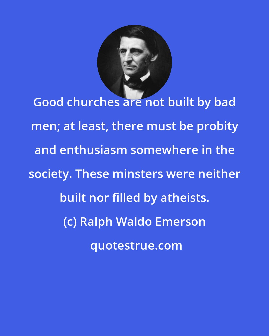 Ralph Waldo Emerson: Good churches are not built by bad men; at least, there must be probity and enthusiasm somewhere in the society. These minsters were neither built nor filled by atheists.
