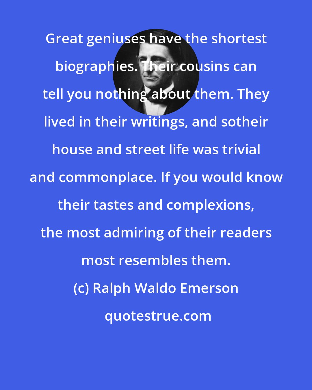 Ralph Waldo Emerson: Great geniuses have the shortest biographies. Their cousins can tell you nothing about them. They lived in their writings, and sotheir house and street life was trivial and commonplace. If you would know their tastes and complexions, the most admiring of their readers most resembles them.