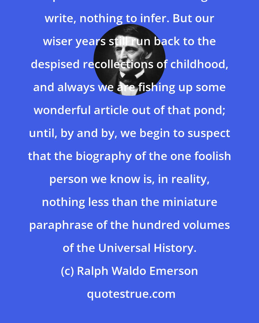 Ralph Waldo Emerson: It is long ere we discover how rich we are. Our history, we are sure, is quite tame: we have nothing to write, nothing to infer. But our wiser years still run back to the despised recollections of childhood, and always we are fishing up some wonderful article out of that pond; until, by and by, we begin to suspect that the biography of the one foolish person we know is, in reality, nothing less than the miniature paraphrase of the hundred volumes of the Universal History.