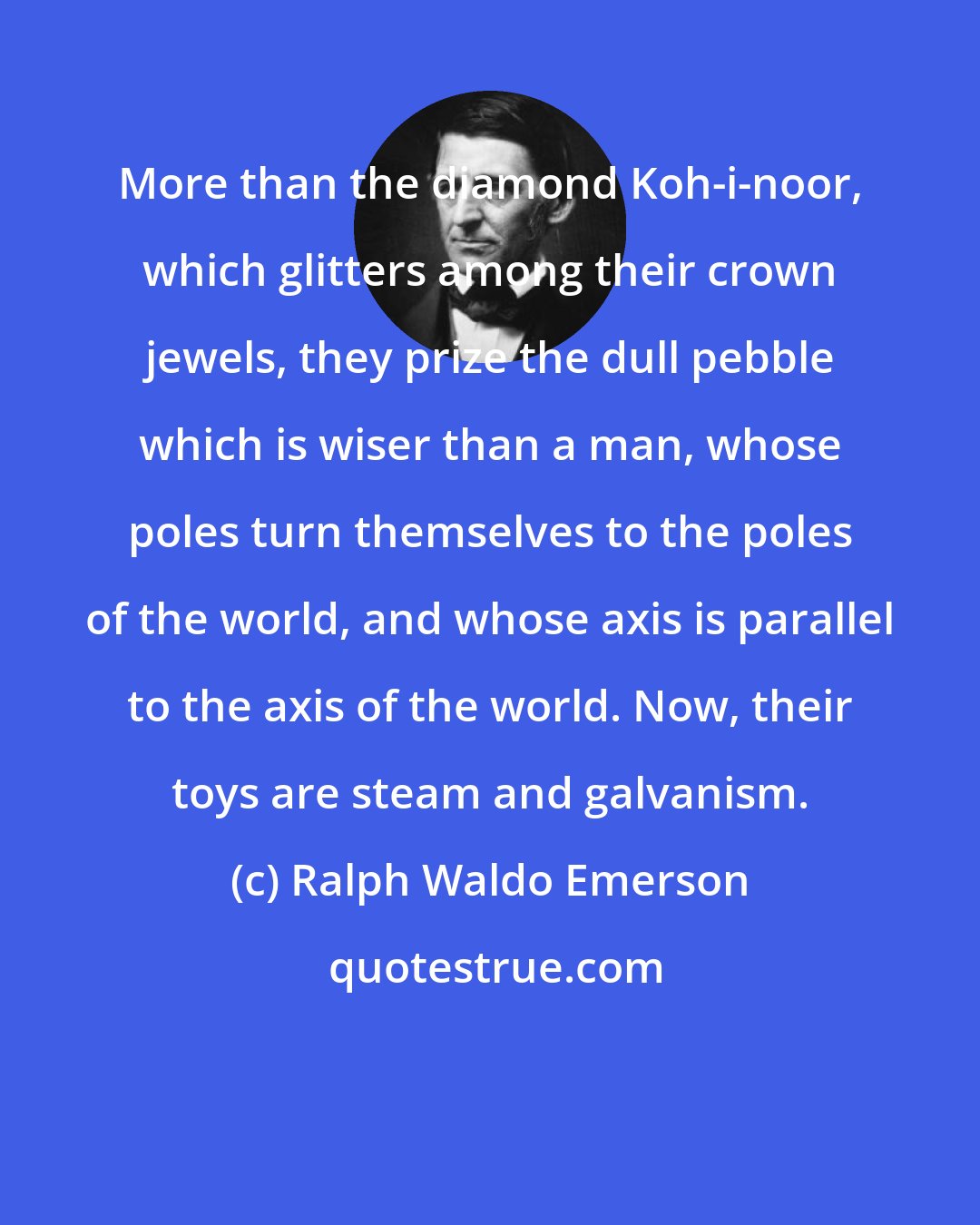 Ralph Waldo Emerson: More than the diamond Koh-i-noor, which glitters among their crown jewels, they prize the dull pebble which is wiser than a man, whose poles turn themselves to the poles of the world, and whose axis is parallel to the axis of the world. Now, their toys are steam and galvanism.