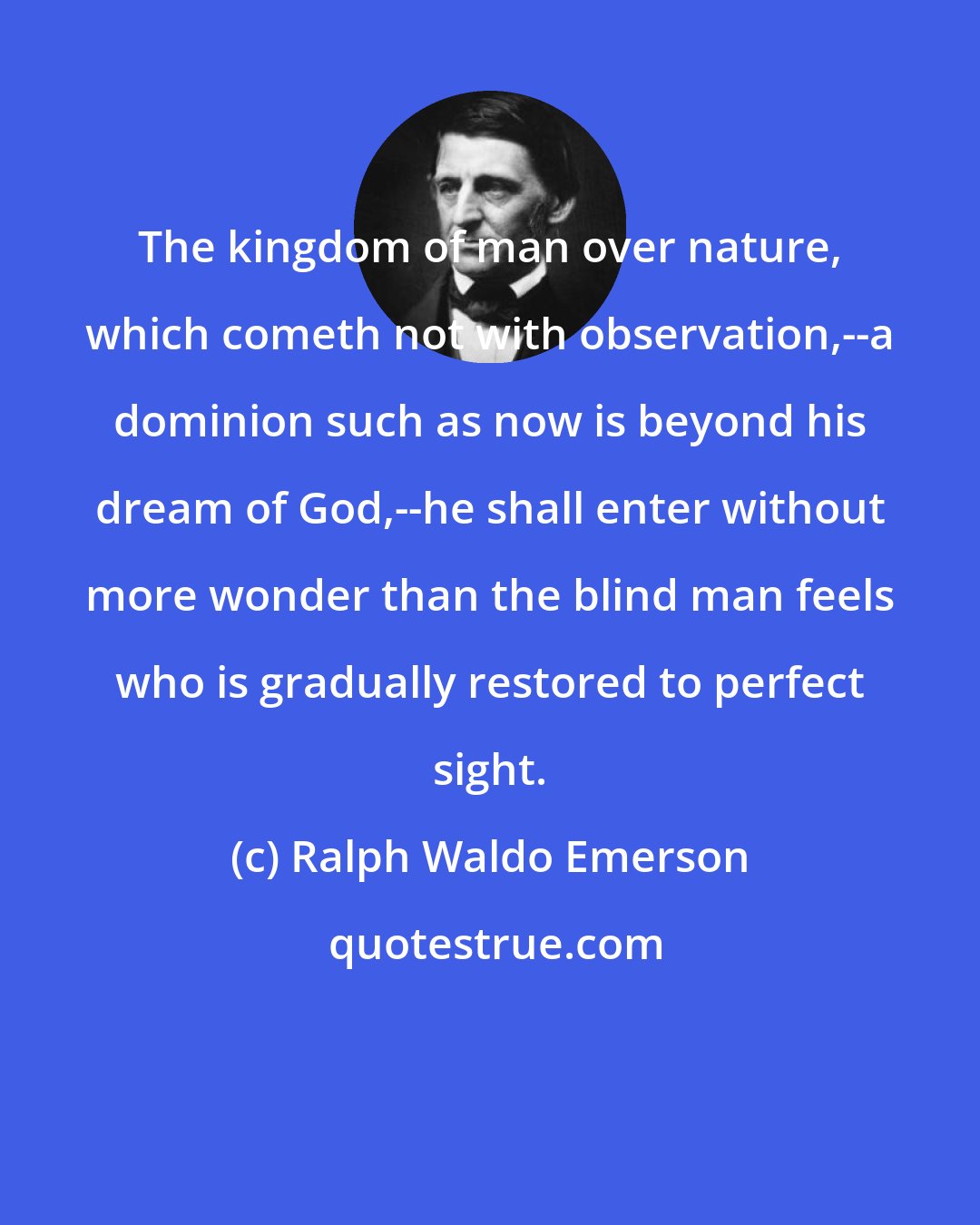 Ralph Waldo Emerson: The kingdom of man over nature, which cometh not with observation,--a dominion such as now is beyond his dream of God,--he shall enter without more wonder than the blind man feels who is gradually restored to perfect sight.