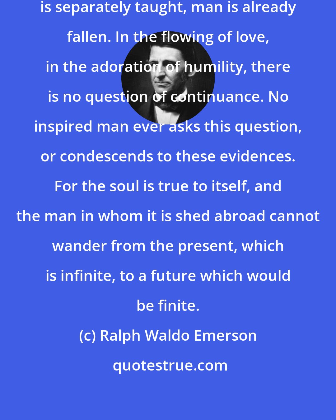 Ralph Waldo Emerson: The moment the doctrine of the immortality is separately taught, man is already fallen. In the flowing of love, in the adoration of humility, there is no question of continuance. No inspired man ever asks this question, or condescends to these evidences. For the soul is true to itself, and the man in whom it is shed abroad cannot wander from the present, which is infinite, to a future which would be finite.