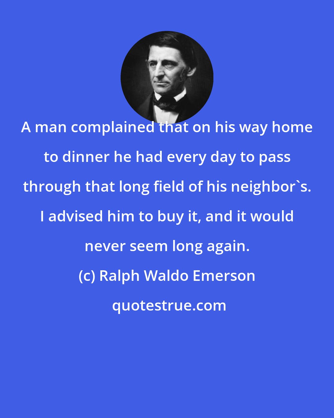 Ralph Waldo Emerson: A man complained that on his way home to dinner he had every day to pass through that long field of his neighbor's. I advised him to buy it, and it would never seem long again.