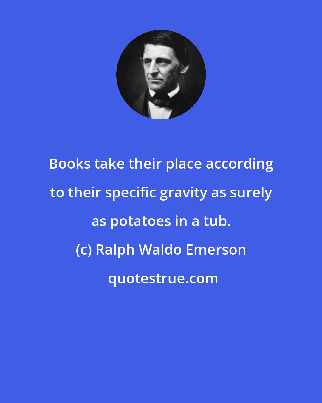 Ralph Waldo Emerson: Books take their place according to their specific gravity as surely as potatoes in a tub.