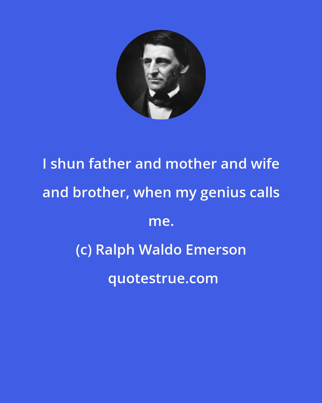 Ralph Waldo Emerson: I shun father and mother and wife and brother, when my genius calls me.