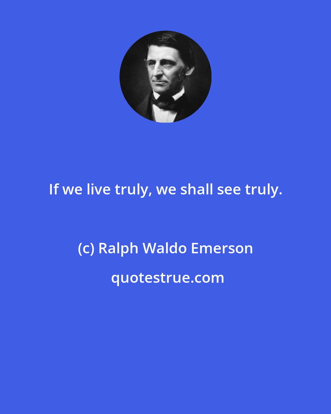 Ralph Waldo Emerson: If we live truly, we shall see truly.