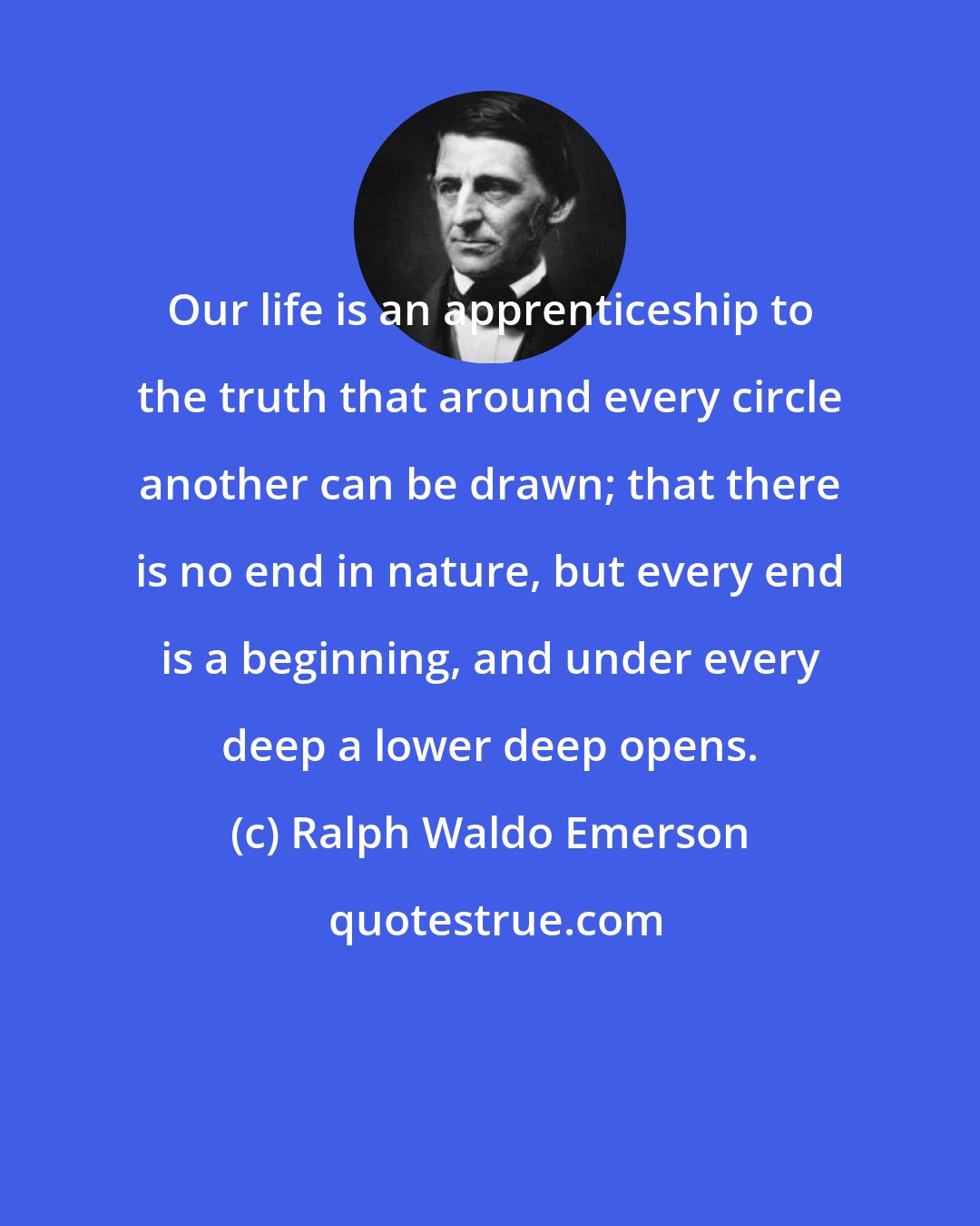 Ralph Waldo Emerson: Our life is an apprenticeship to the truth that around every circle another can be drawn; that there is no end in nature, but every end is a beginning, and under every deep a lower deep opens.