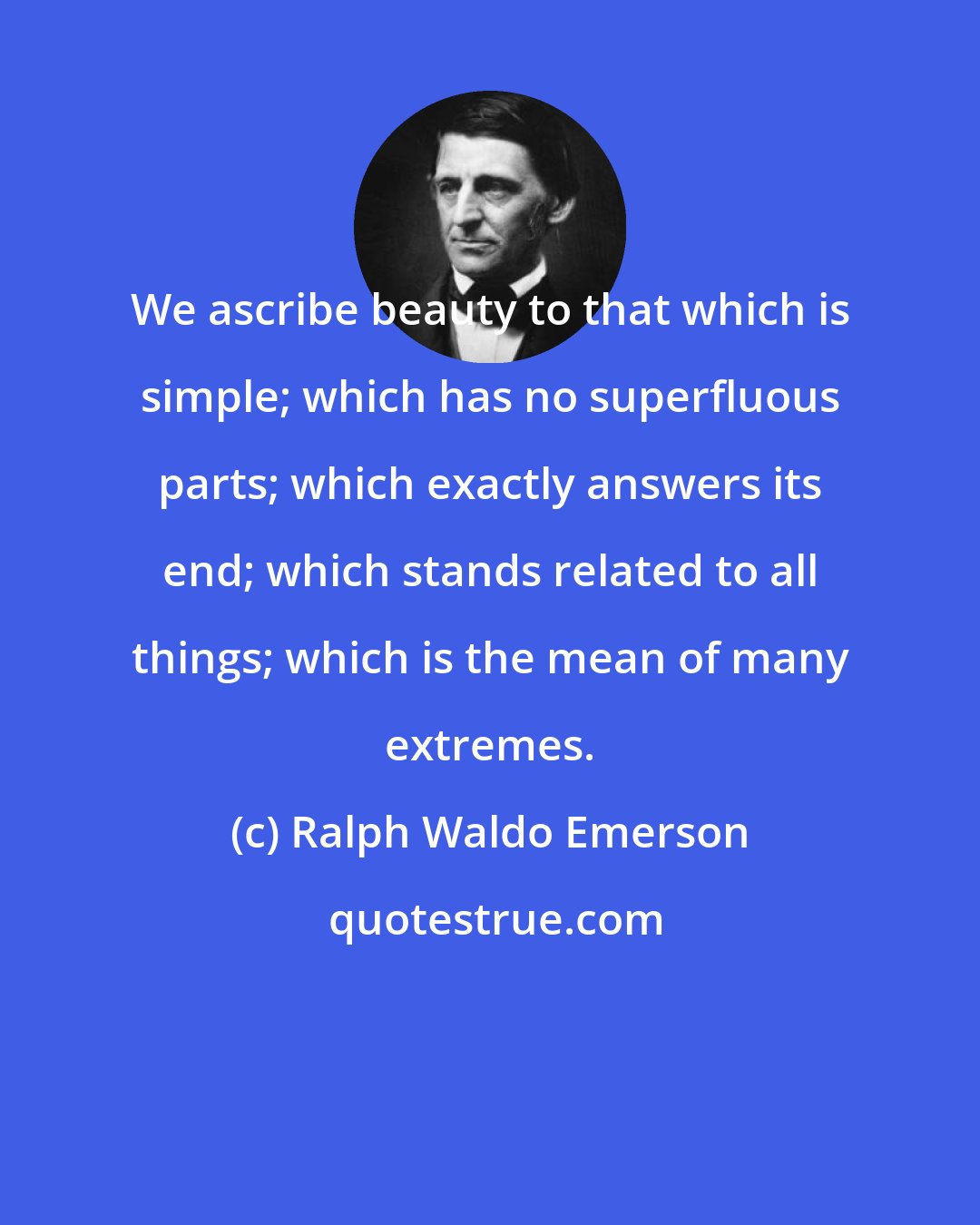 Ralph Waldo Emerson: We ascribe beauty to that which is simple; which has no superfluous parts; which exactly answers its end; which stands related to all things; which is the mean of many extremes.