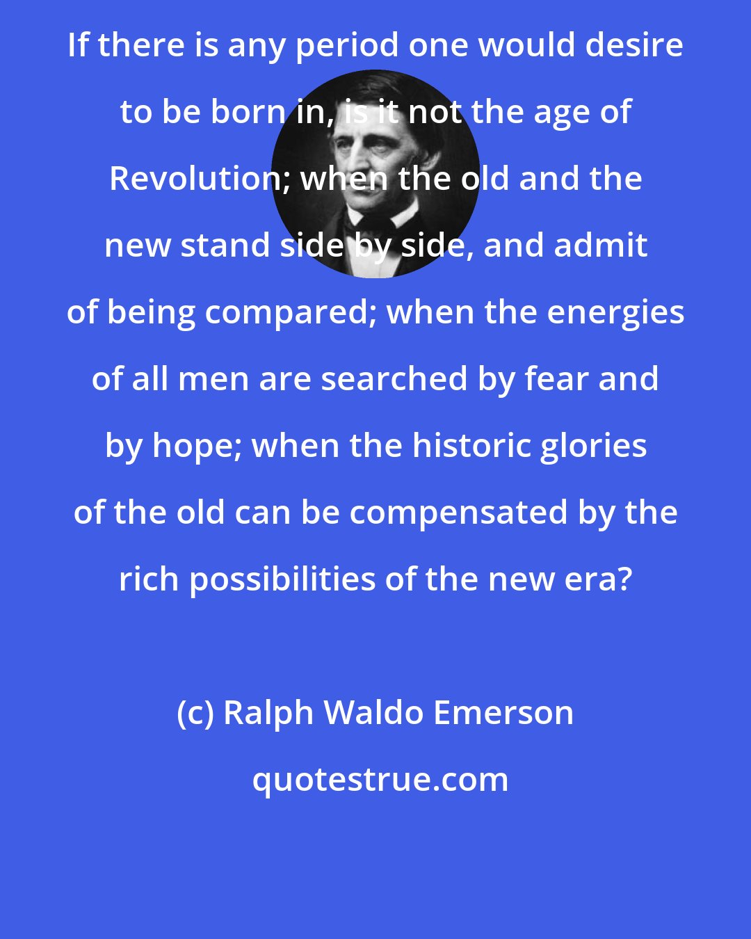 Ralph Waldo Emerson: If there is any period one would desire to be born in, is it not the age of Revolution; when the old and the new stand side by side, and admit of being compared; when the energies of all men are searched by fear and by hope; when the historic glories of the old can be compensated by the rich possibilities of the new era?