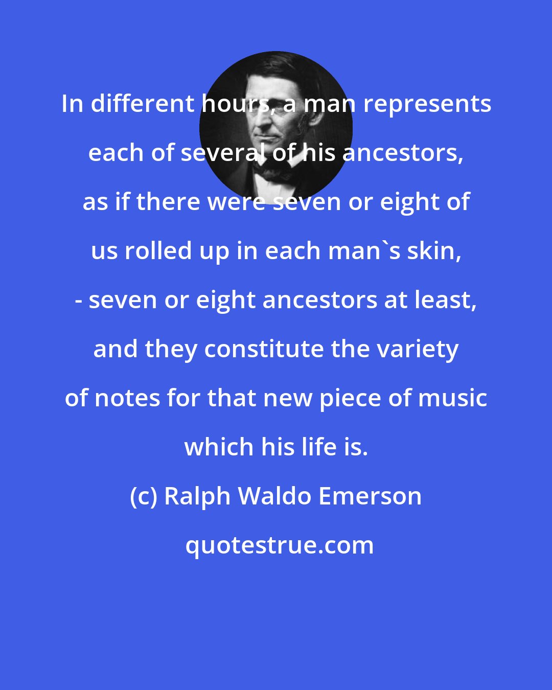 Ralph Waldo Emerson: In different hours, a man represents each of several of his ancestors, as if there were seven or eight of us rolled up in each man's skin, - seven or eight ancestors at least, and they constitute the variety of notes for that new piece of music which his life is.