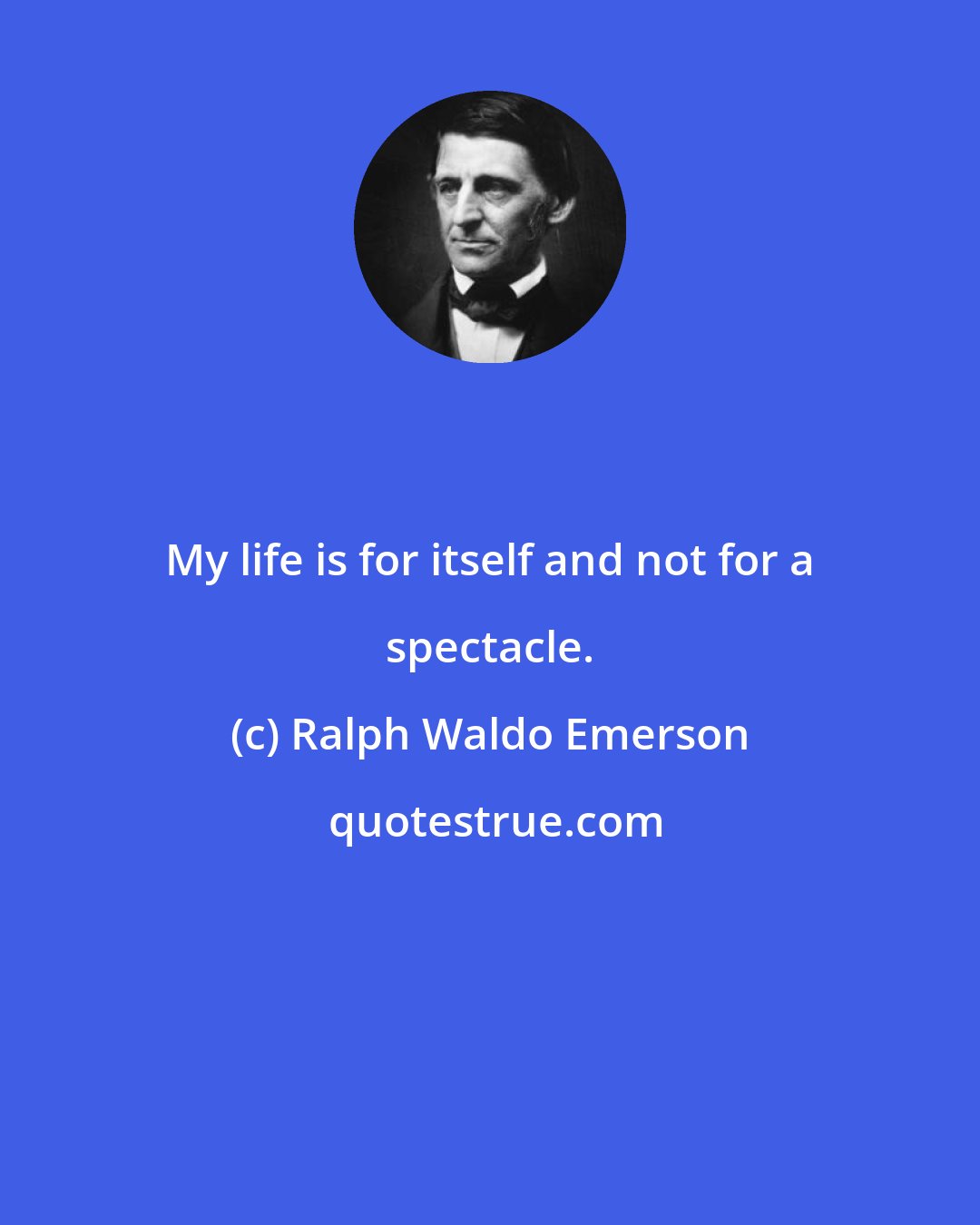 Ralph Waldo Emerson: My life is for itself and not for a spectacle.