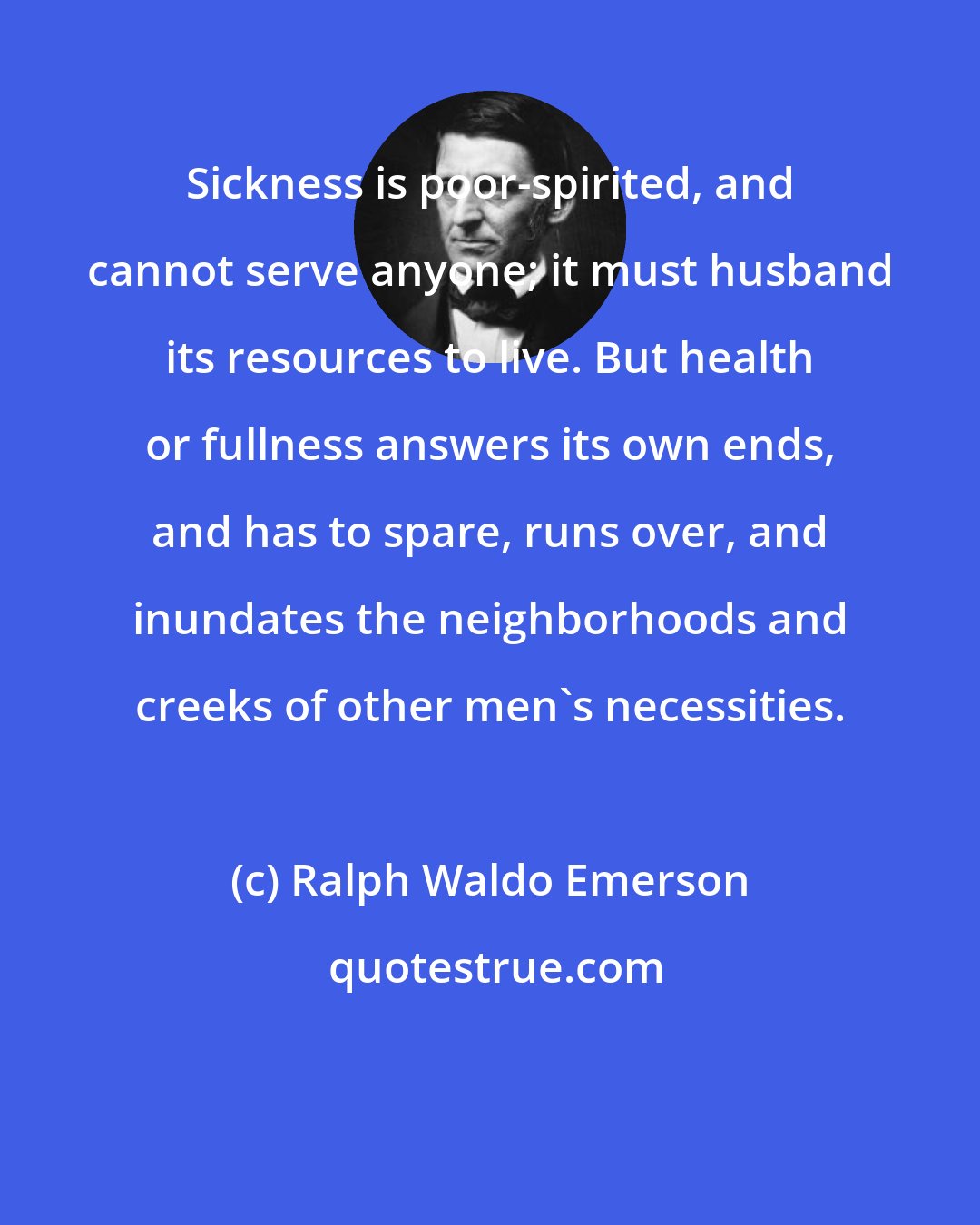 Ralph Waldo Emerson: Sickness is poor-spirited, and cannot serve anyone; it must husband its resources to live. But health or fullness answers its own ends, and has to spare, runs over, and inundates the neighborhoods and creeks of other men's necessities.