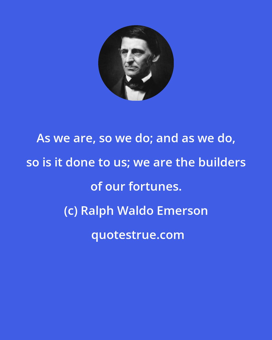 Ralph Waldo Emerson: As we are, so we do; and as we do, so is it done to us; we are the builders of our fortunes.