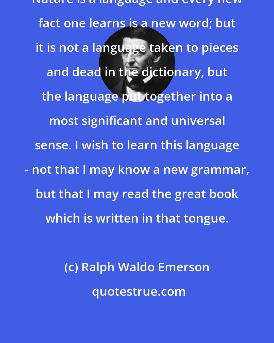 Ralph Waldo Emerson: Nature is a language and every new fact one learns is a new word; but it is not a language taken to pieces and dead in the dictionary, but the language put together into a most significant and universal sense. I wish to learn this language - not that I may know a new grammar, but that I may read the great book which is written in that tongue.