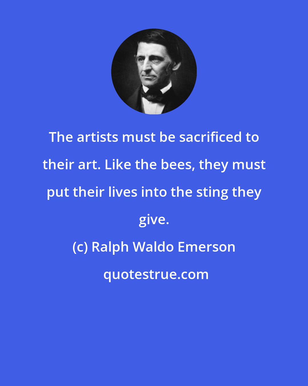Ralph Waldo Emerson: The artists must be sacrificed to their art. Like the bees, they must put their lives into the sting they give.