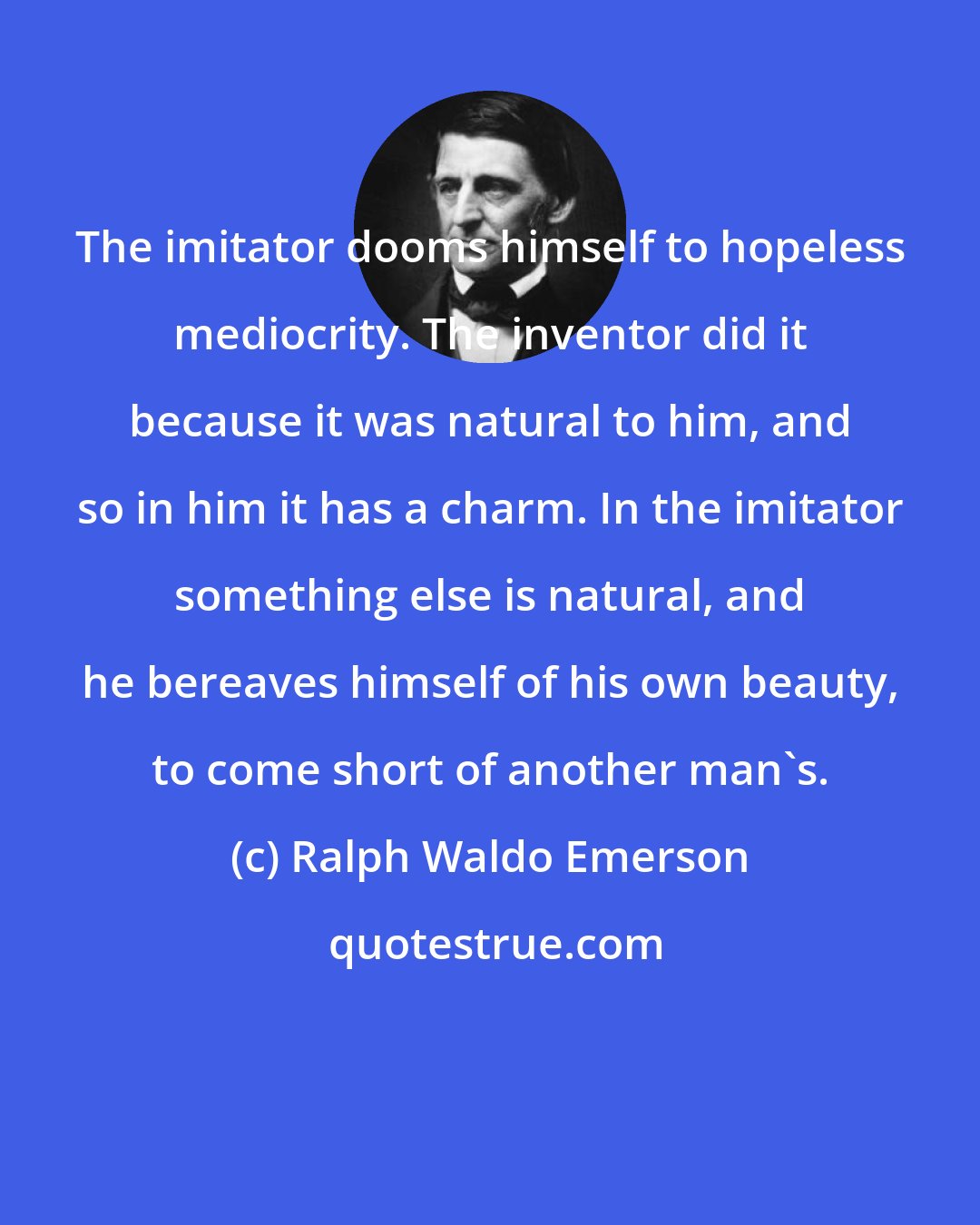 Ralph Waldo Emerson: The imitator dooms himself to hopeless mediocrity. The inventor did it because it was natural to him, and so in him it has a charm. In the imitator something else is natural, and he bereaves himself of his own beauty, to come short of another man's.