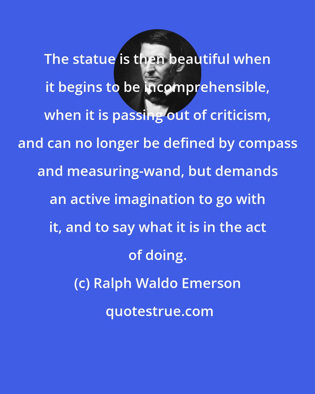 Ralph Waldo Emerson: The statue is then beautiful when it begins to be incomprehensible, when it is passing out of criticism, and can no longer be defined by compass and measuring-wand, but demands an active imagination to go with it, and to say what it is in the act of doing.